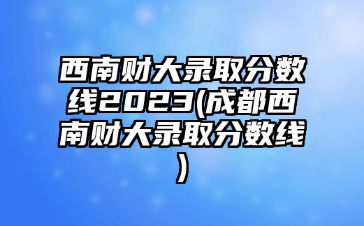 西南財大錄取分數(shù)線2023(成都西南財大錄取分數(shù)線)