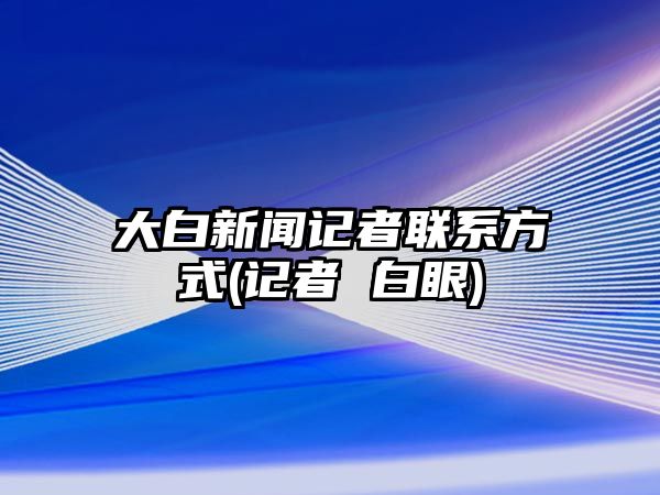 大白新聞記者聯(lián)系方式(記者 白眼)