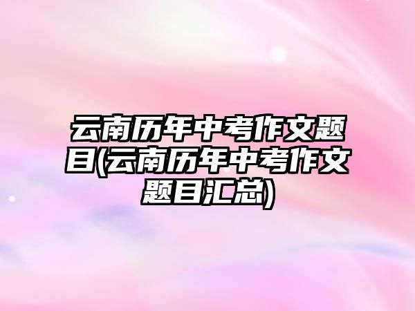 云南歷年中考作文題目(云南歷年中考作文題目匯總)