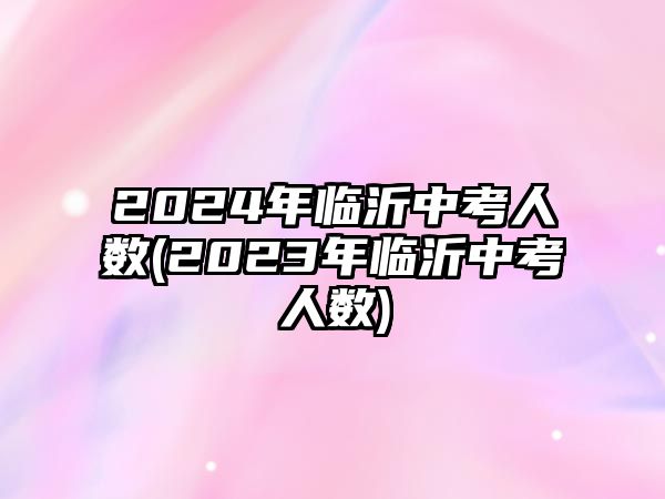 2024年臨沂中考人數(shù)(2023年臨沂中考人數(shù))