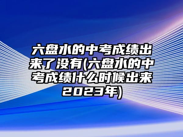 六盤水的中考成績出來了沒有(六盤水的中考成績什么時(shí)候出來2023年)