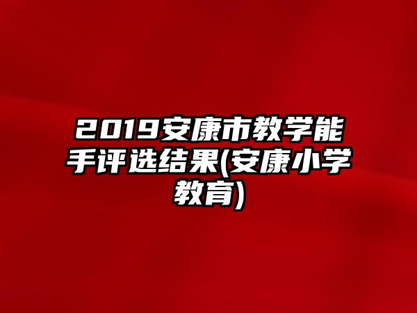 2019安康市教學能手評選結果(安康小學教育)