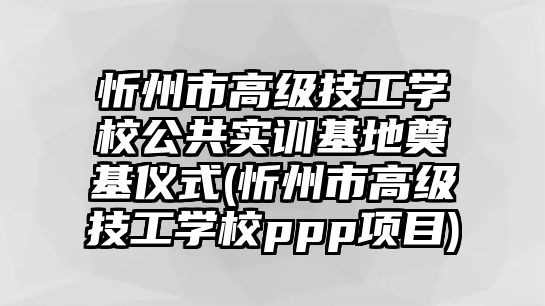 忻州市高級技工學校公共實訓基地奠基儀式(忻州市高級技工學校ppp項目)