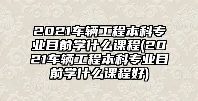 2021車輛工程本科專業(yè)目前學(xué)什么課程(2021車輛工程本科專業(yè)目前學(xué)什么課程好)