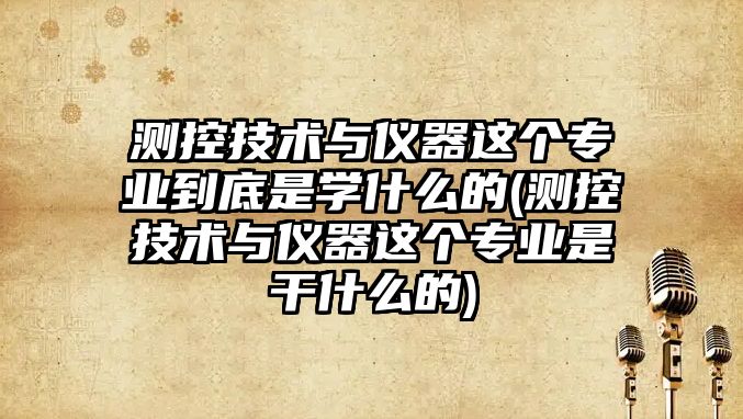 測控技術與儀器這個專業(yè)到底是學什么的(測控技術與儀器這個專業(yè)是干什么的)