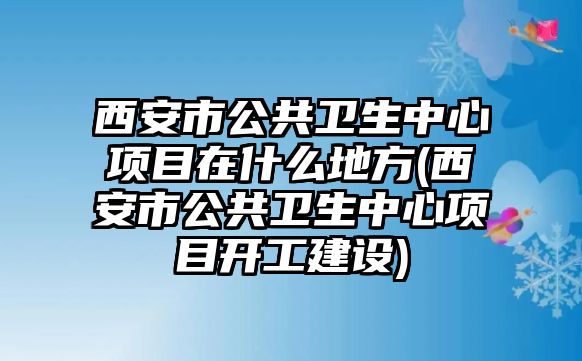 西安市公共衛(wèi)生中心項目在什么地方(西安市公共衛(wèi)生中心項目開工建設(shè))