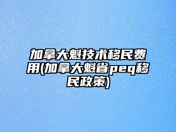 加拿大魁技術(shù)移民費用(加拿大魁省peq移民政策)