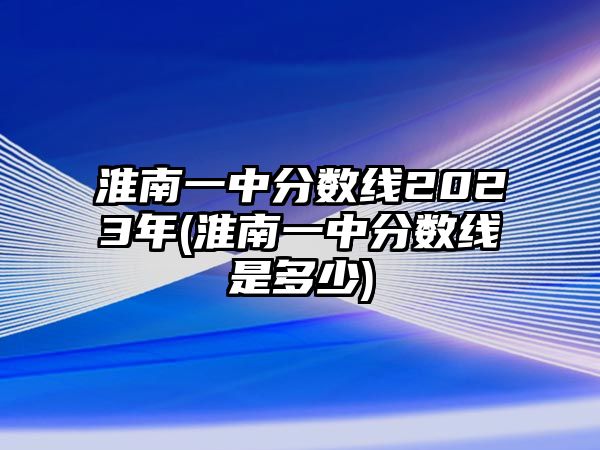 淮南一中分數(shù)線2023年(淮南一中分數(shù)線是多少)