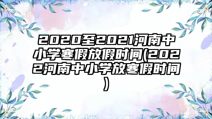 2020至2021河南中小學(xué)寒假放假時間(2022河南中小學(xué)放寒假時間)