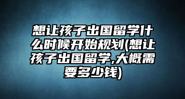 想讓孩子出國(guó)留學(xué)什么時(shí)候開始規(guī)劃(想讓孩子出國(guó)留學(xué),大概需要多少錢)