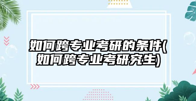 如何跨專業(yè)考研的條件(如何跨專業(yè)考研究生)