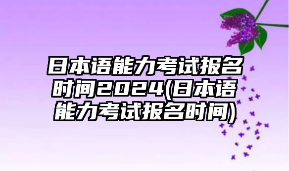 日本語能力考試報名時間2024(日本語能力考試報名時間)