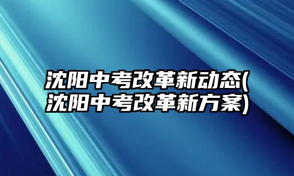 沈陽中考改革新動態(tài)(沈陽中考改革新方案)