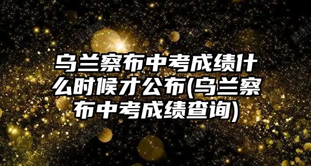 烏蘭察布中考成績什么時候才公布(烏蘭察布中考成績查詢)