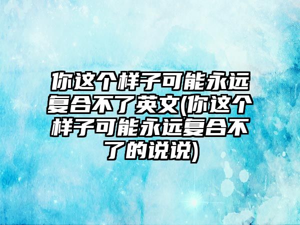 你這個樣子可能永遠復合不了英文(你這個樣子可能永遠復合不了的說說)