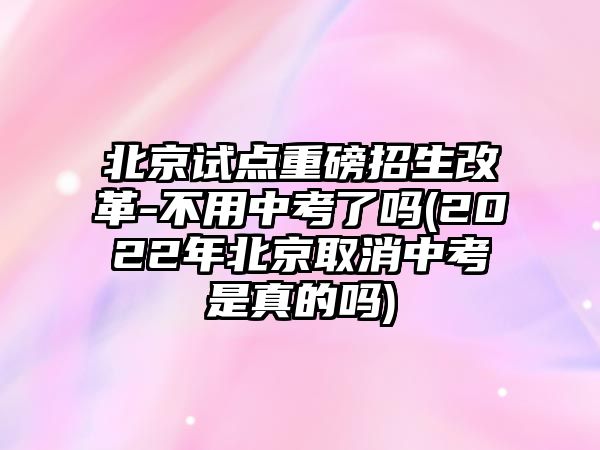 北京試點重磅招生改革-不用中考了嗎(2022年北京取消中考是真的嗎)