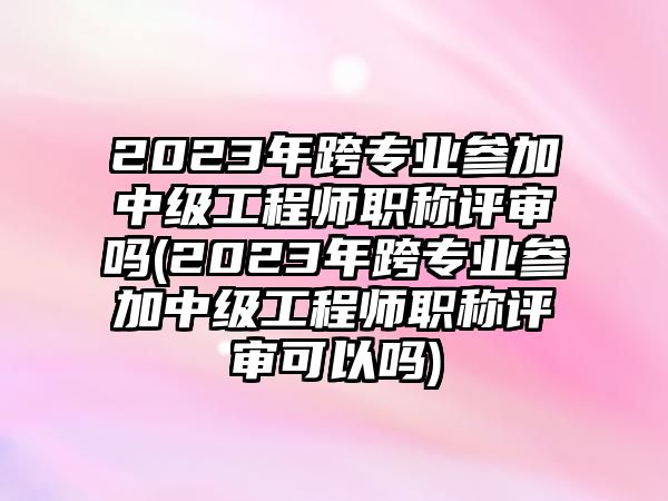 2023年跨專(zhuān)業(yè)參加中級(jí)工程師職稱(chēng)評(píng)審嗎(2023年跨專(zhuān)業(yè)參加中級(jí)工程師職稱(chēng)評(píng)審可以嗎)