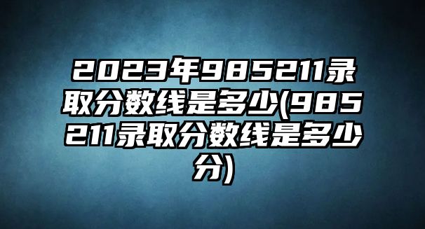 2023年985211錄取分?jǐn)?shù)線是多少(985211錄取分?jǐn)?shù)線是多少分)