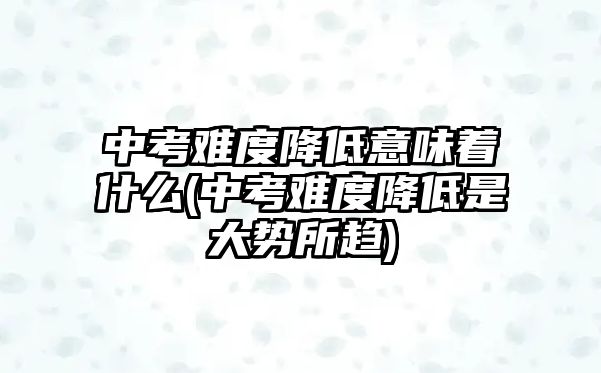 中考難度降低意味著什么(中考難度降低是大勢所趨)