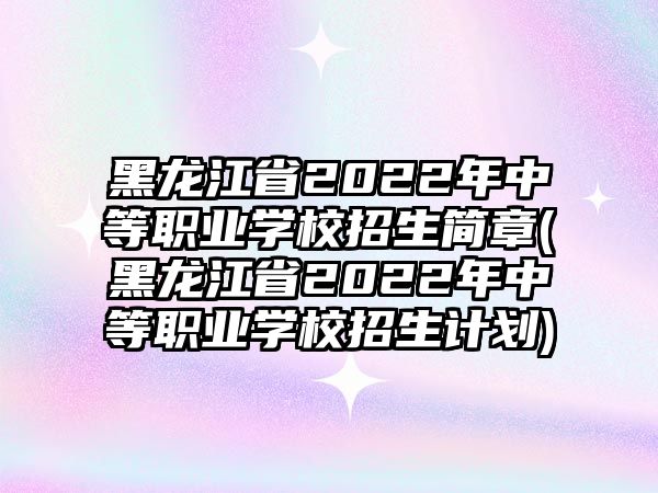 黑龍江省2022年中等職業(yè)學校招生簡章(黑龍江省2022年中等職業(yè)學校招生計劃)