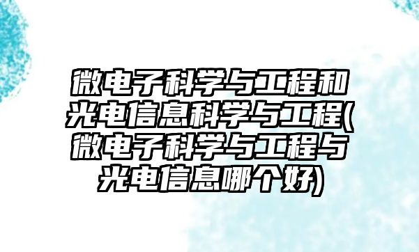 微電子科學(xué)與工程和光電信息科學(xué)與工程(微電子科學(xué)與工程與光電信息哪個(gè)好)