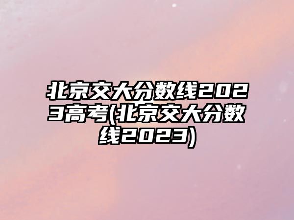 北京交大分數(shù)線2023高考(北京交大分數(shù)線2023)