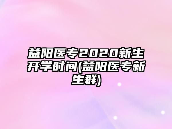 益陽(yáng)醫(yī)專2020新生開(kāi)學(xué)時(shí)間(益陽(yáng)醫(yī)專新生群)