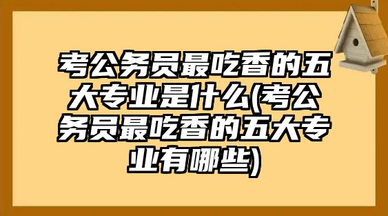 考公務(wù)員最吃香的五大專業(yè)是什么(考公務(wù)員最吃香的五大專業(yè)有哪些)