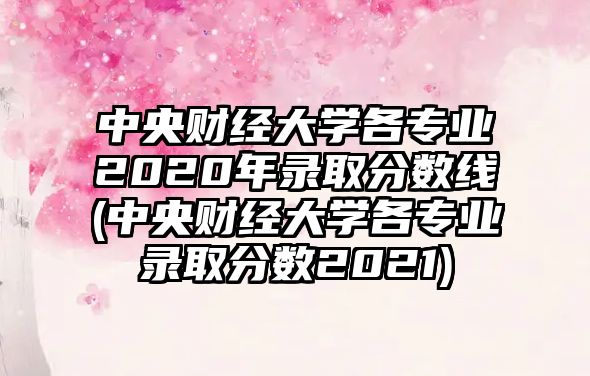 中央財經大學各專業(yè)2020年錄取分數線(中央財經大學各專業(yè)錄取分數2021)