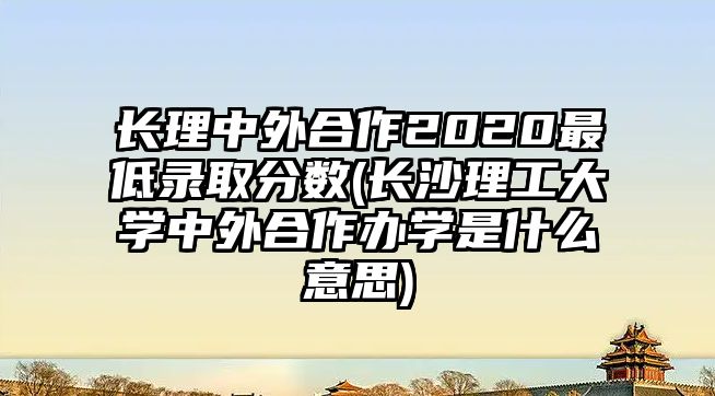 長理中外合作2020最低錄取分數(shù)(長沙理工大學中外合作辦學是什么意思)