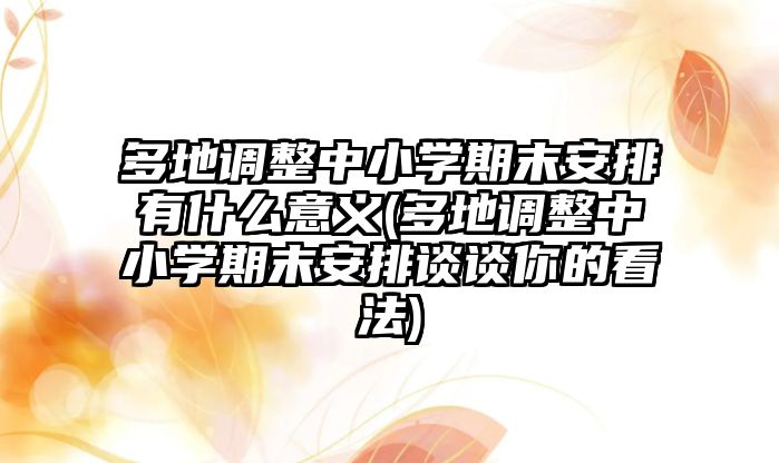 多地調整中小學期末安排有什么意義(多地調整中小學期末安排談談你的看法)