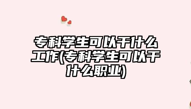 專科學(xué)生可以干什么工作(?？茖W(xué)生可以干什么職業(yè))