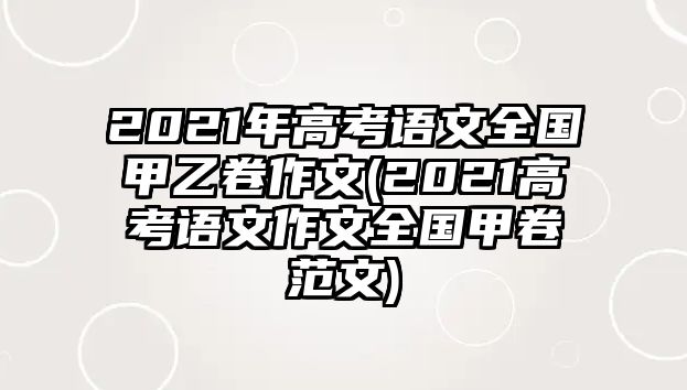 2021年高考語(yǔ)文全國(guó)甲乙卷作文(2021高考語(yǔ)文作文全國(guó)甲卷范文)