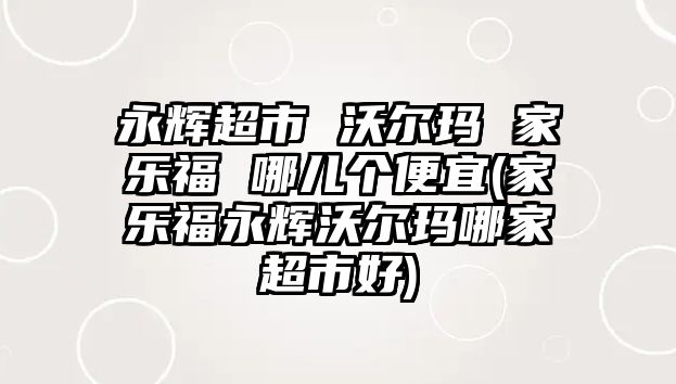 永輝超市 沃爾瑪 家樂福 哪兒個(gè)便宜(家樂福永輝沃爾瑪哪家超市好)