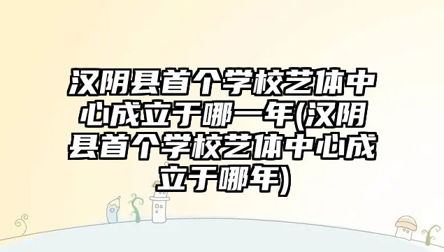 漢陰縣首個(gè)學(xué)校藝體中心成立于哪一年(漢陰縣首個(gè)學(xué)校藝體中心成立于哪年)