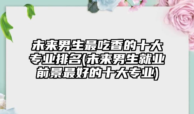 未來(lái)男生最吃香的十大專業(yè)排名(未來(lái)男生就業(yè)前景最好的十大專業(yè))