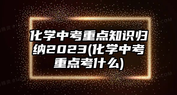 化學(xué)中考重點(diǎn)知識(shí)歸納2023(化學(xué)中考重點(diǎn)考什么)