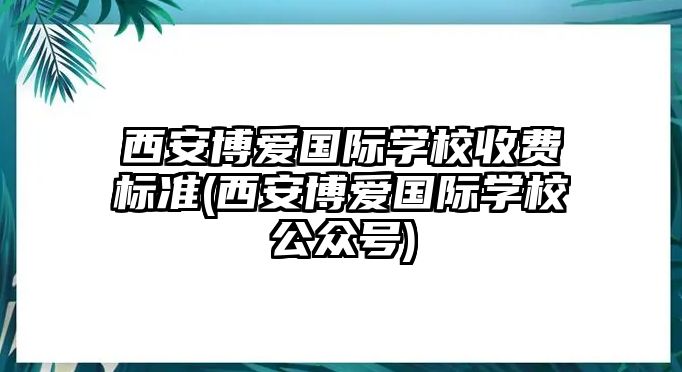 西安博愛國際學(xué)校收費標(biāo)準(zhǔn)(西安博愛國際學(xué)校公眾號)