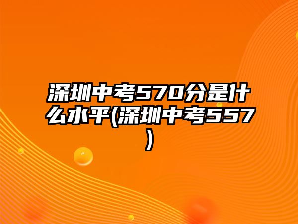 深圳中考570分是什么水平(深圳中考557)