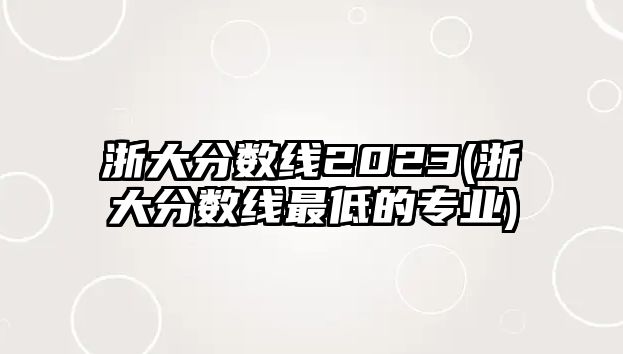 浙大分?jǐn)?shù)線2023(浙大分?jǐn)?shù)線最低的專業(yè))