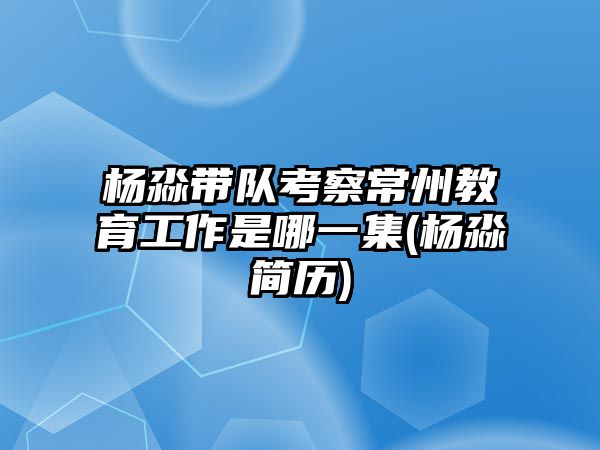 楊淼帶隊考察常州教育工作是哪一集(楊淼簡歷)