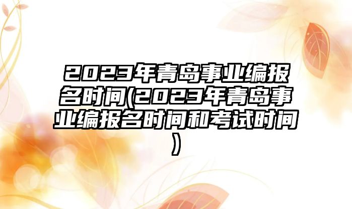 2023年青島事業(yè)編報名時間(2023年青島事業(yè)編報名時間和考試時間)