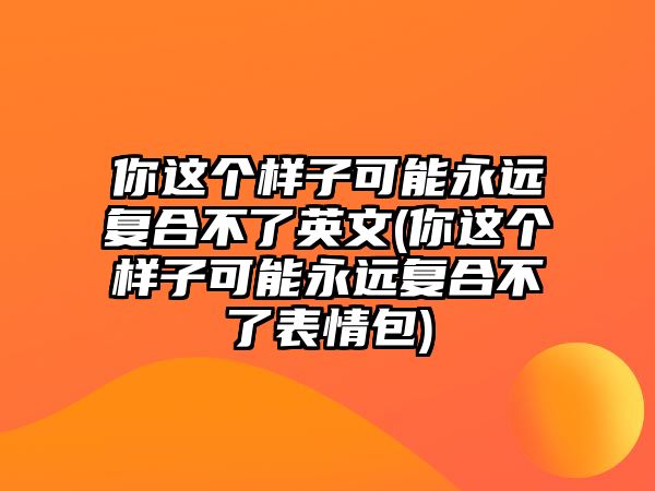 你這個樣子可能永遠復(fù)合不了英文(你這個樣子可能永遠復(fù)合不了表情包)