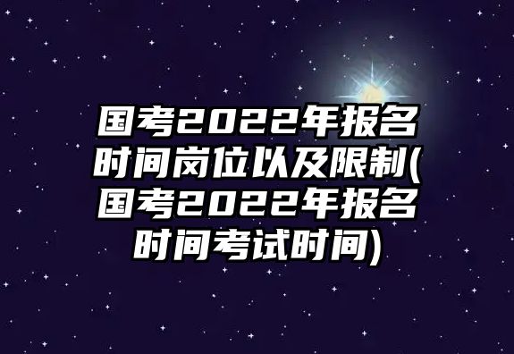 國考2022年報名時間崗位以及限制(國考2022年報名時間考試時間)