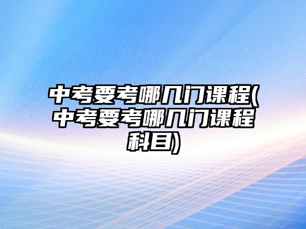 中考要考哪幾門課程(中考要考哪幾門課程科目)