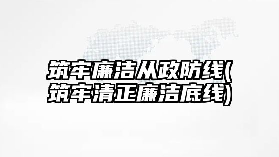 筑牢廉潔從政防線(筑牢清正廉潔底線)