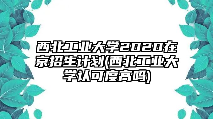 西北工業(yè)大學(xué)2020在京招生計(jì)劃(西北工業(yè)大學(xué)認(rèn)可度高嗎)