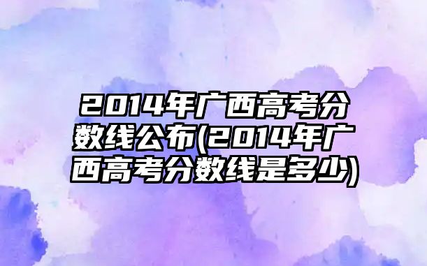 2014年廣西高考分?jǐn)?shù)線公布(2014年廣西高考分?jǐn)?shù)線是多少)