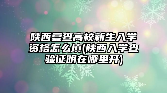 陜西復查高校新生入學資格怎么填(陜西入學查驗證明在哪里開)