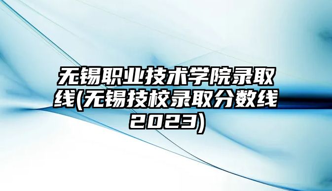 無錫職業(yè)技術(shù)學(xué)院錄取線(無錫技校錄取分?jǐn)?shù)線2023)